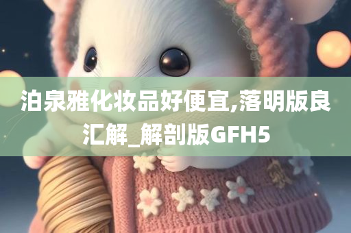 泊泉雅化妆品好便宜,落明版良汇解_解剖版GFH5