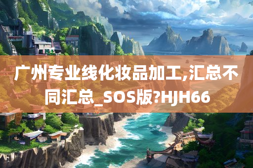 广州专业线化妆品加工,汇总不同汇总_SOS版?HJH66