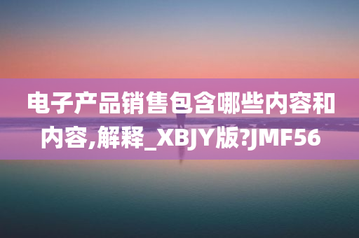 电子产品销售包含哪些内容和内容,解释_XBJY版?JMF56