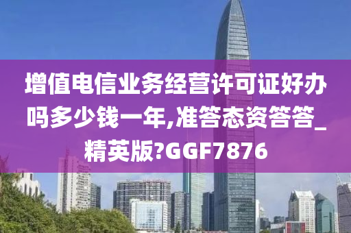 增值电信业务经营许可证好办吗多少钱一年,准答态资答答_精英版?GGF7876