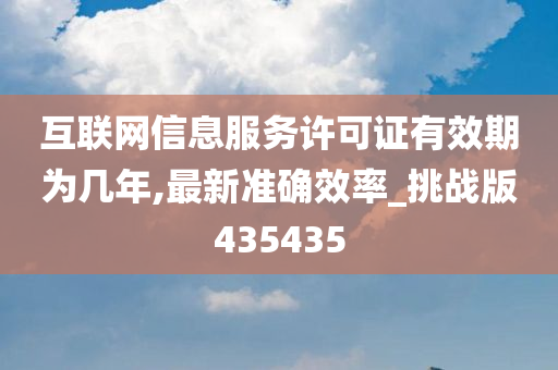 互联网信息服务许可证有效期为几年,最新准确效率_挑战版435435