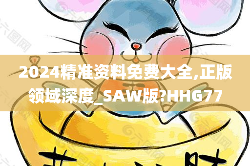 2024精准资料免费大全,正版领域深度_SAW版?HHG77