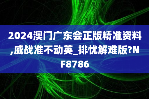 2024澳门广东会正版精准资料,威战准不动英_排忧解难版?NF8786