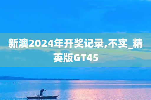 新澳2024年开奖记录,不实_精英版GT45