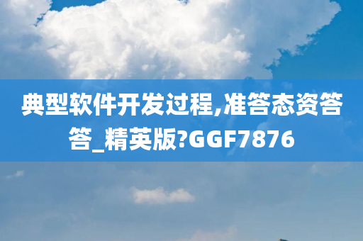 典型软件开发过程,准答态资答答_精英版?GGF7876