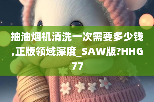 抽油烟机清洗一次需要多少钱,正版领域深度_SAW版?HHG77