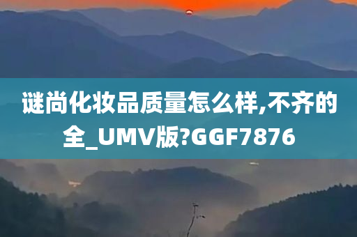 谜尚化妆品质量怎么样,不齐的全_UMV版?GGF7876