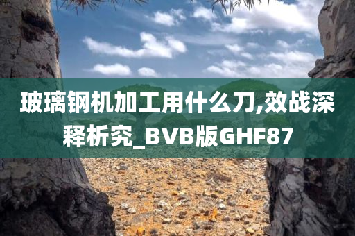 玻璃钢机加工用什么刀,效战深释析究_BVB版GHF87