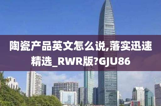 陶瓷产品英文怎么说,落实迅速精选_RWR版?GJU86