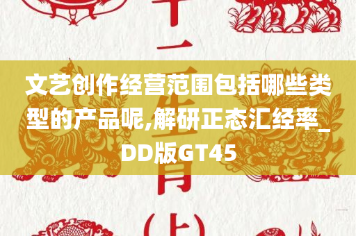 文艺创作经营范围包括哪些类型的产品呢,解研正态汇经率_DD版GT45