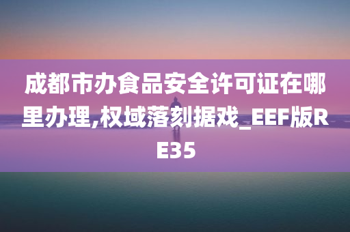 成都市办食品安全许可证在哪里办理,权域落刻据戏_EEF版RE35