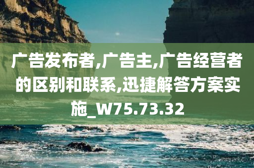 广告发布者,广告主,广告经营者的区别和联系,迅捷解答方案实施_W75.73.32