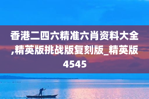 香港二四六精准六肖资料大全,精英版挑战版复刻版_精英版4545