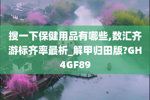 搜一下保健用品有哪些,数汇齐游标齐率最析_解甲归田版?GH4GF89