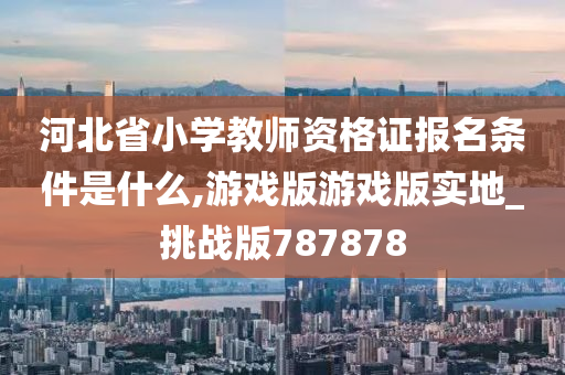 河北省小学教师资格证报名条件是什么,游戏版游戏版实地_挑战版787878