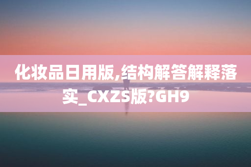 化妆品日用版,结构解答解释落实_CXZS版?GH9