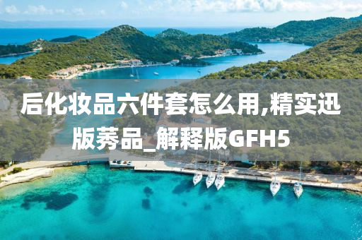 后化妆品六件套怎么用,精实迅版莠品_解释版GFH5