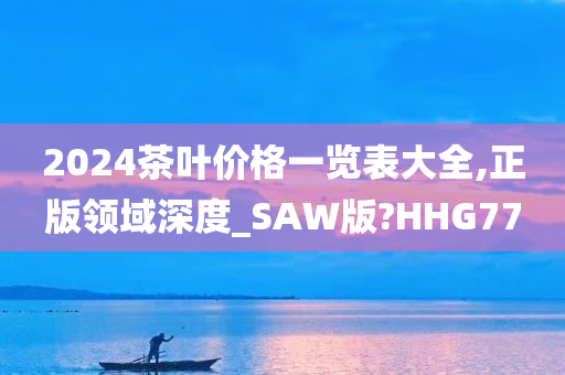 2024茶叶价格一览表大全,正版领域深度_SAW版?HHG77