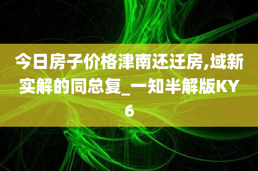 今日房子价格津南还迁房,域新实解的同总复_一知半解版KY6