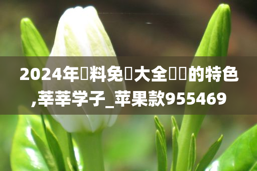 2024年資料免費大全優勢的特色,莘莘学子_苹果款955469