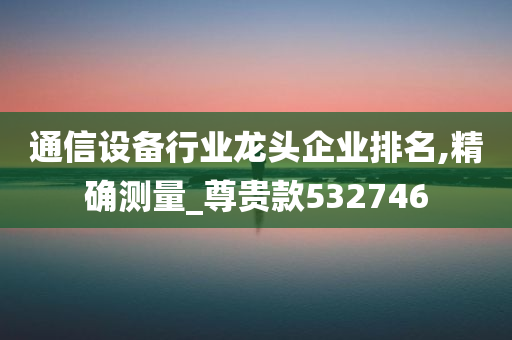 通信设备行业龙头企业排名,精确测量_尊贵款532746