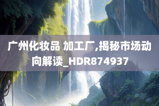 广州化妆品 加工厂,揭秘市场动向解读_HDR874937