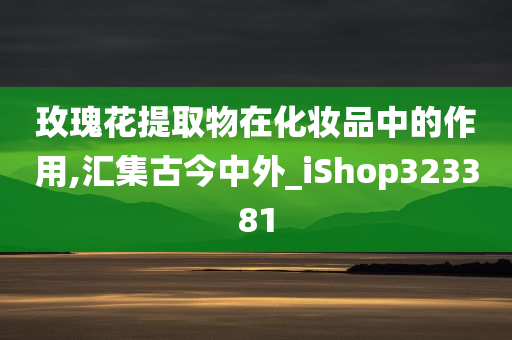 玫瑰花提取物在化妆品中的作用,汇集古今中外_iShop323381