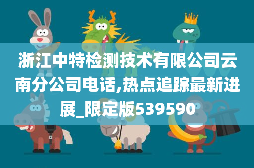 浙江中特检测技术有限公司云南分公司电话,热点追踪最新进展_限定版539590