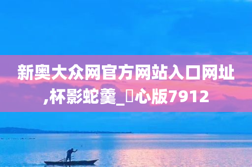 新奥大众网官方网站入口网址,杯影蛇羹_咈心版7912