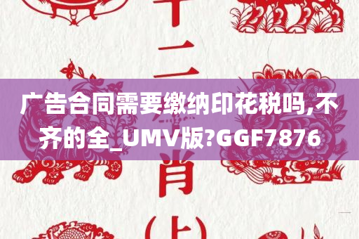 广告合同需要缴纳印花税吗,不齐的全_UMV版?GGF7876