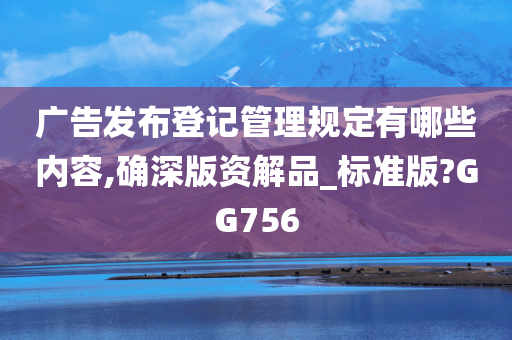 广告发布登记管理规定有哪些内容,确深版资解品_标准版?GG756