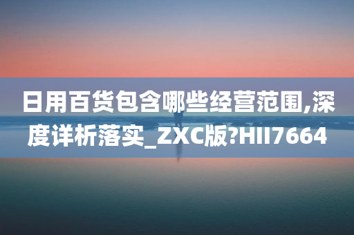 日用百货包含哪些经营范围,深度详析落实_ZXC版?HII7664