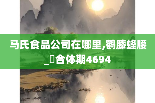 马氏食品公司在哪里,鹤膝蜂腰_‌合体期4694