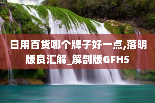 日用百货哪个牌子好一点,落明版良汇解_解剖版GFH5