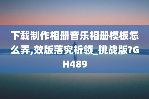 下载制作相册音乐相册模板怎么弄,效版落究析领_挑战版?GH489