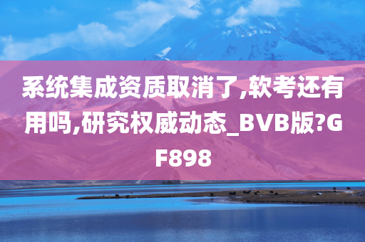 系统集成资质取消了,软考还有用吗,研究权威动态_BVB版?GF898