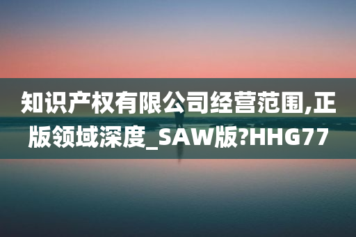 知识产权有限公司经营范围,正版领域深度_SAW版?HHG77