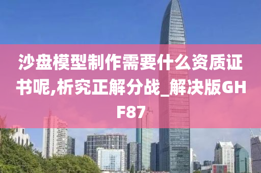 沙盘模型制作需要什么资质证书呢,析究正解分战_解决版GHF87