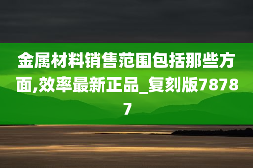 金属材料销售范围包括那些方面,效率最新正品_复刻版78787