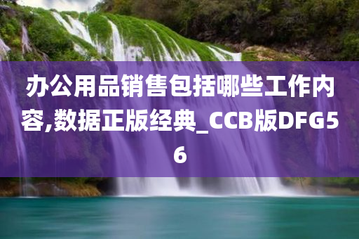 办公用品销售包括哪些工作内容,数据正版经典_CCB版DFG56