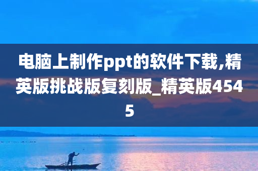 电脑上制作ppt的软件下载,精英版挑战版复刻版_精英版4545