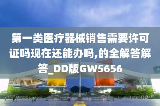 第一类医疗器械销售需要许可证吗现在还能办吗,的全解答解答_DD版GW5656