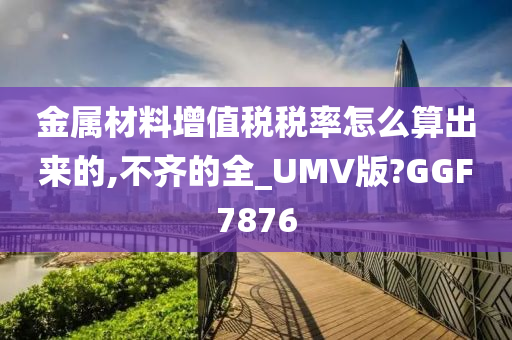 金属材料增值税税率怎么算出来的,不齐的全_UMV版?GGF7876