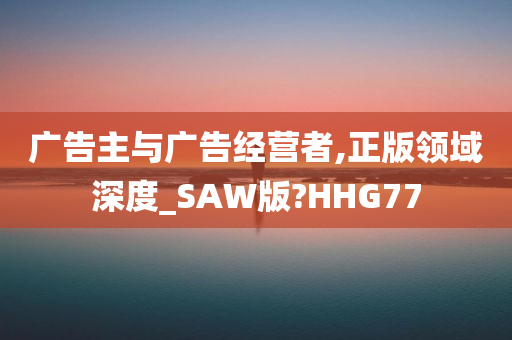 广告主与广告经营者,正版领域深度_SAW版?HHG77