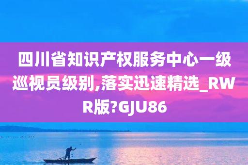 四川省知识产权服务中心一级巡视员级别,落实迅速精选_RWR版?GJU86