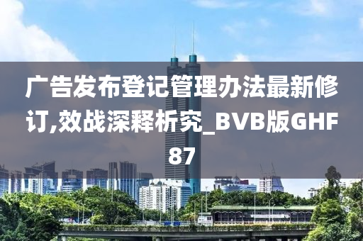 广告发布登记管理办法最新修订,效战深释析究_BVB版GHF87