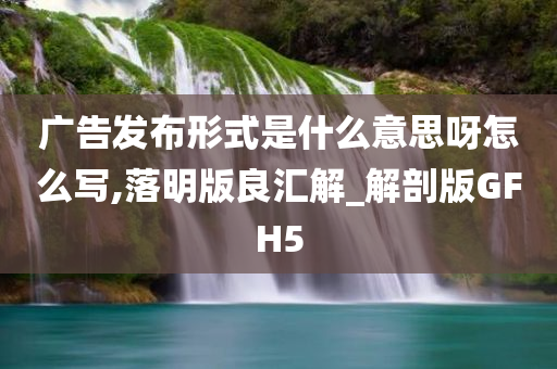 广告发布形式是什么意思呀怎么写,落明版良汇解_解剖版GFH5