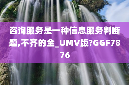 咨询服务是一种信息服务判断题,不齐的全_UMV版?GGF7876