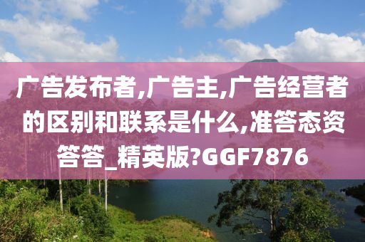 广告发布者,广告主,广告经营者的区别和联系是什么,准答态资答答_精英版?GGF7876