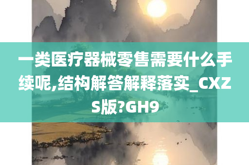 一类医疗器械零售需要什么手续呢,结构解答解释落实_CXZS版?GH9